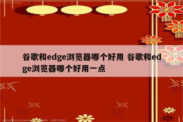谷歌和edge浏览器哪个好用 谷歌和edge浏览器哪个好用一点