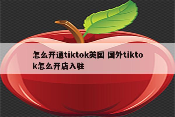 怎么开通tiktok英国 国外tiktok怎么开店入驻