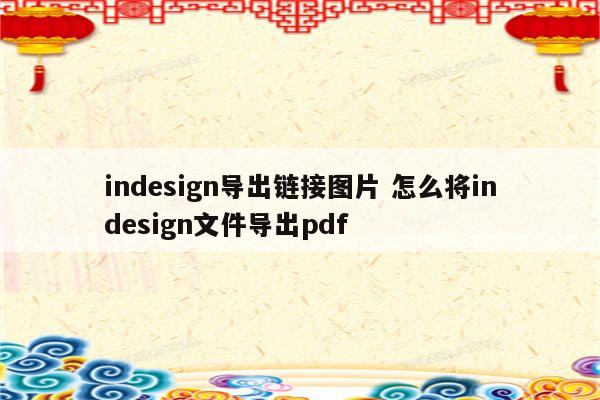 indesign导出链接图片 怎么将indesign文件导出pdf
