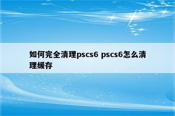 如何完全清理pscs6 pscs6怎么清理缓存