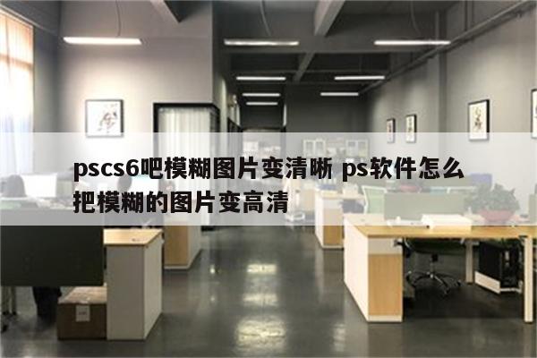 pscs6吧模糊图片变清晰 ps软件怎么把模糊的图片变高清