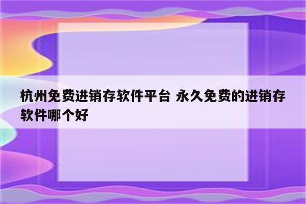 杭州免费进销存软件平台 永久免费的进销存软件哪个好