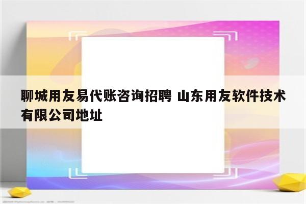 聊城用友易代账咨询招聘 山东用友软件技术有限公司地址