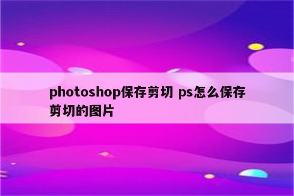 photoshop保存剪切 ps怎么保存剪切的图片