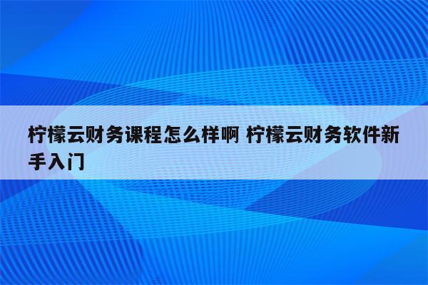 柠檬云财务课程怎么样啊 柠檬云财务软件新手入门
