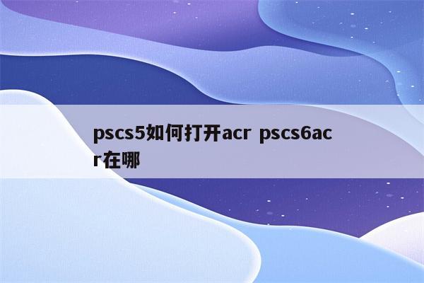 pscs5如何打开acr pscs6acr在哪