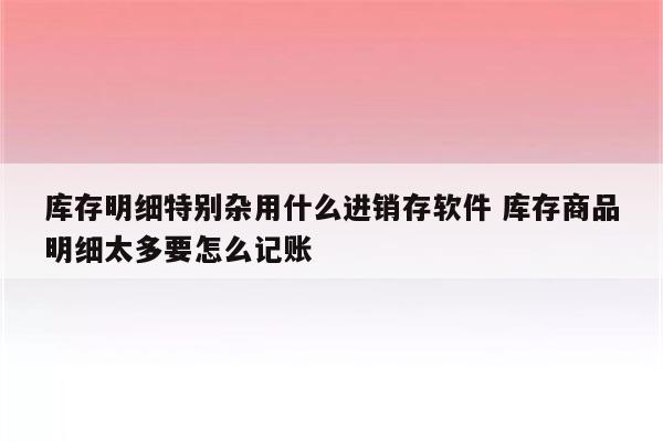 库存明细特别杂用什么进销存软件 库存商品明细太多要怎么记账