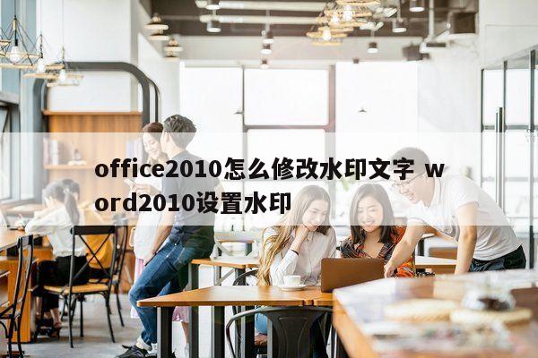 office2010怎么修改水印文字 word2010设置水印