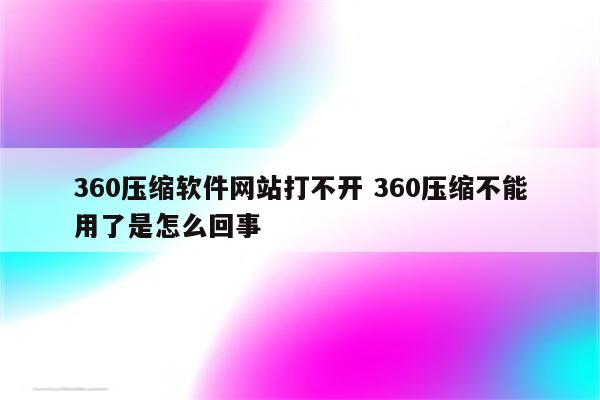 360压缩软件网站打不开 360压缩不能用了是怎么回事