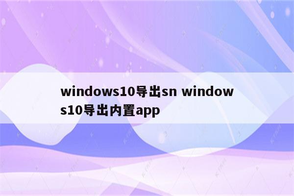 windows10导出sn windows10导出内置app