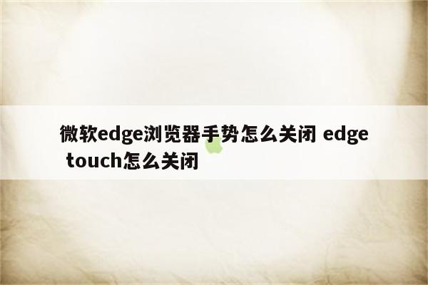 微软edge浏览器手势怎么关闭 edge touch怎么关闭