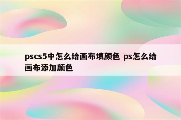 pscs5中怎么给画布填颜色 ps怎么给画布添加颜色