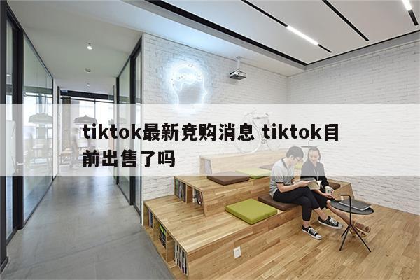 tiktok最新竞购消息 tiktok目前出售了吗