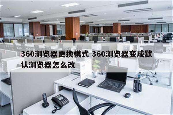 360浏览器更换模式 360浏览器变成默认浏览器怎么改