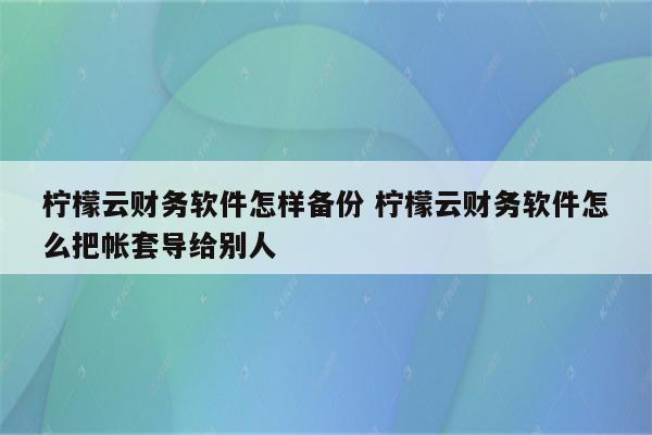 柠檬云财务软件怎样备份 柠檬云财务软件怎么把帐套导给别人