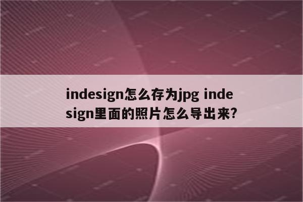 indesign怎么存为jpg indesign里面的照片怎么导出来?
