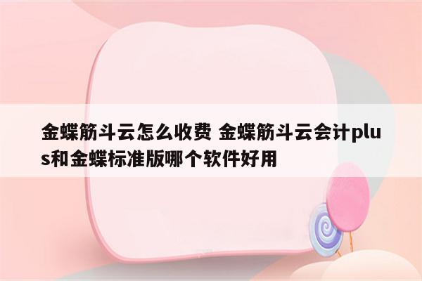 金蝶筋斗云怎么收费 金蝶筋斗云会计plus和金蝶标准版哪个软件好用