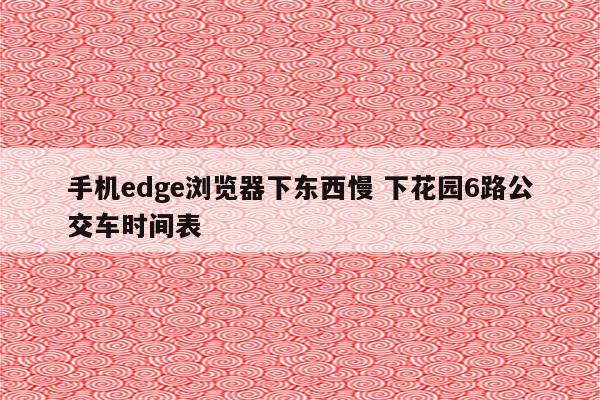 手机edge浏览器下东西慢 下花园6路公交车时间表