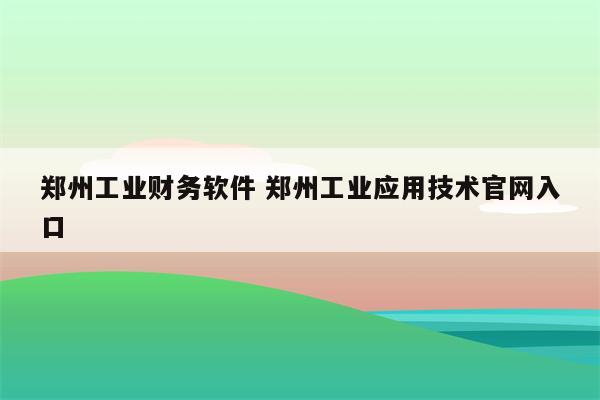郑州工业财务软件 郑州工业应用技术官网入口