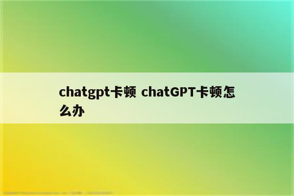 chatgpt卡顿 chatGPT卡顿怎么办