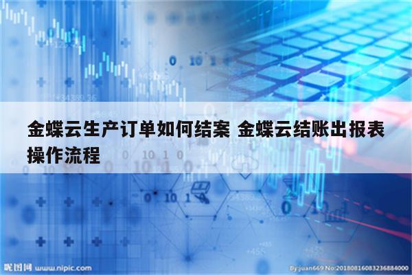 金蝶云生产订单如何结案 金蝶云结账出报表操作流程