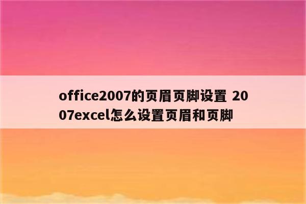 office2007的页眉页脚设置 2007excel怎么设置页眉和页脚
