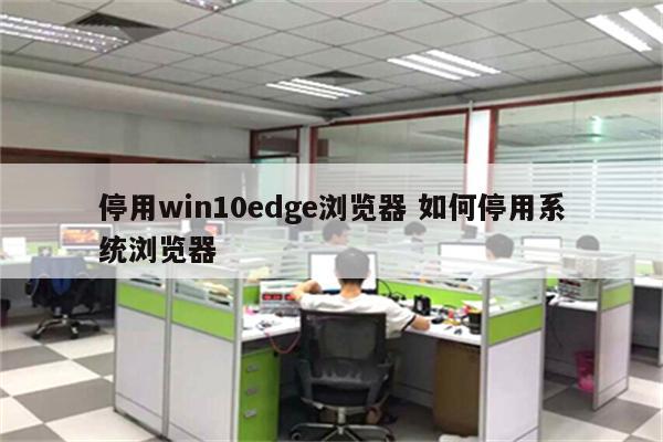 停用win10edge浏览器 如何停用系统浏览器