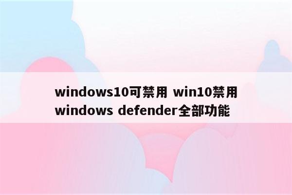 windows10可禁用 win10禁用windows defender全部功能