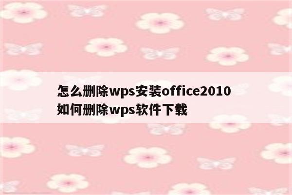 怎么删除wps安装office2010 如何删除wps软件下载