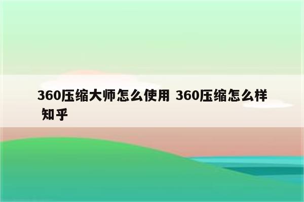 360压缩大师怎么使用 360压缩怎么样 知乎