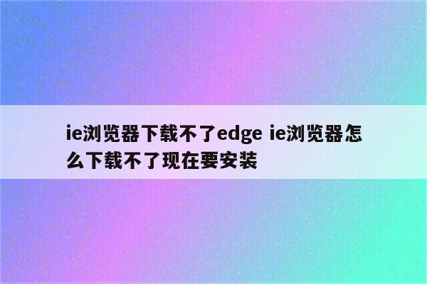 ie浏览器下载不了edge ie浏览器怎么下载不了现在要安装