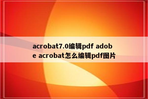 acrobat7.0编辑pdf adobe acrobat怎么编辑pdf图片