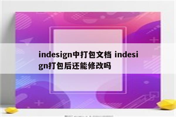 indesign中打包文档 indesign打包后还能修改吗