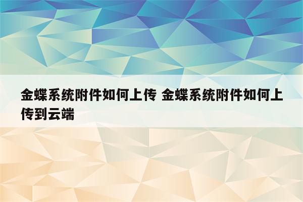 金蝶系统附件如何上传 金蝶系统附件如何上传到云端