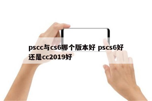 pscc与cs6哪个版本好 pscs6好还是cc2019好