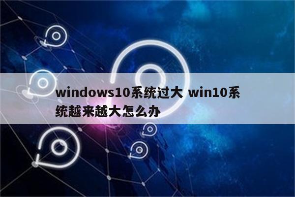 windows10系统过大 win10系统越来越大怎么办