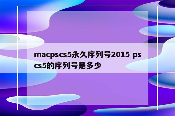 macpscs5永久序列号2015 pscs5的序列号是多少