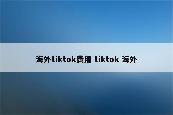 海外tiktok费用 tiktok 海外