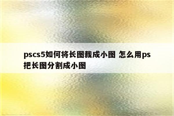 pscs5如何将长图裁成小图 怎么用ps把长图分割成小图