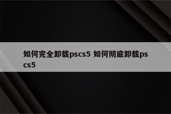 如何完全卸载pscs5 如何彻底卸载pscs5