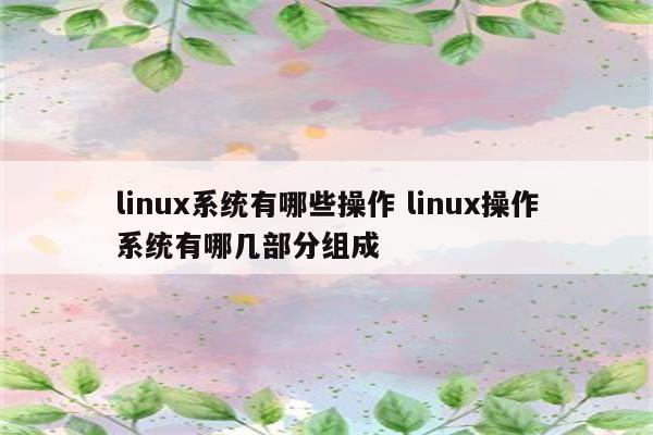 linux系统有哪些操作 linux操作系统有哪几部分组成