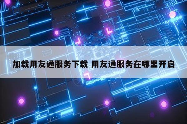 加载用友通服务下载 用友通服务在哪里开启