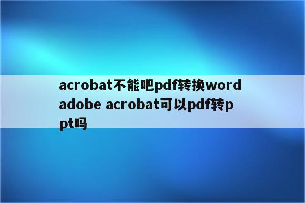 acrobat不能吧pdf转换word adobe acrobat可以pdf转ppt吗