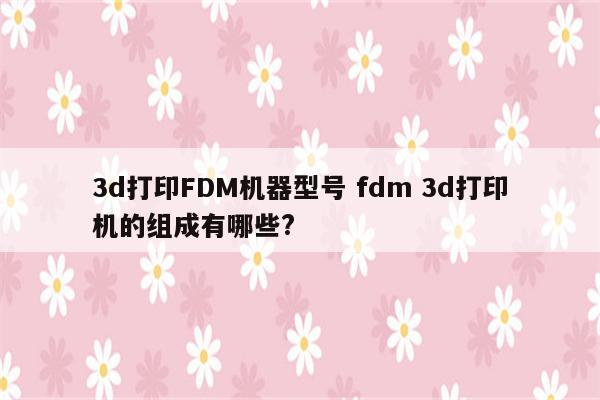 3d打印FDM机器型号 fdm 3d打印机的组成有哪些?