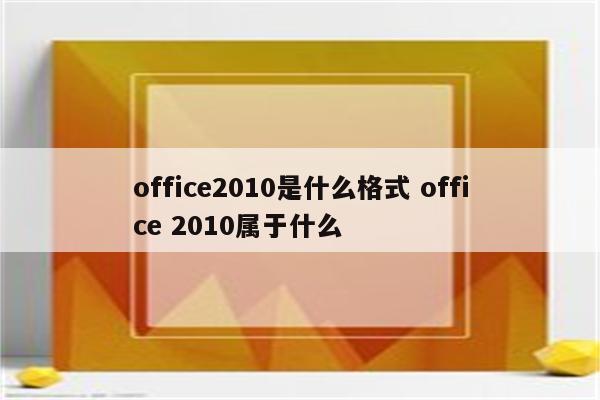 office2010是什么格式 office 2010属于什么