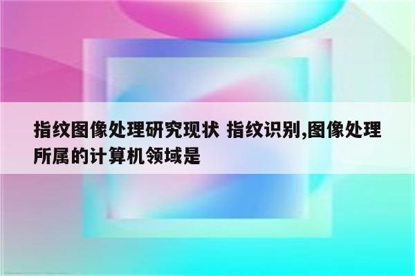 指纹图像处理研究现状 指纹识别,图像处理所属的计算机领域是