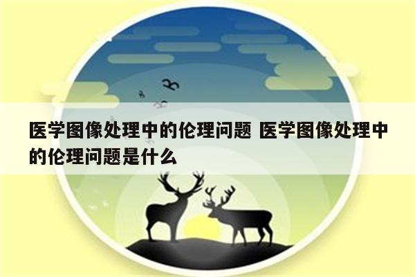 医学图像处理中的伦理问题 医学图像处理中的伦理问题是什么