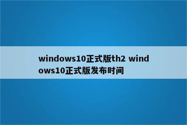 windows10正式版th2 windows10正式版发布时间