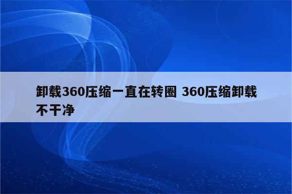 卸载360压缩一直在转圈 360压缩卸载不干净