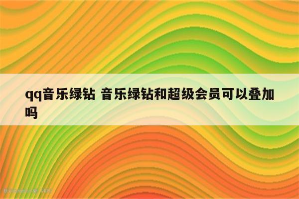 qq音乐绿钻 音乐绿钻和超级会员可以叠加吗